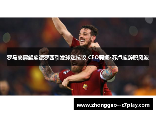 罗马高层解雇德罗西引发球迷抗议 CEO莉娜·苏卢库辞职风波 罗马高层解雇德罗西引发球迷抗议 CEO莉娜·苏卢库辞职风波