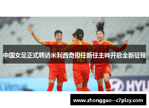 中国女足正式聘请米利西奇担任新任主帅开启全新征程 中国女足正式聘请米利西奇担任新任主帅开启全新征程