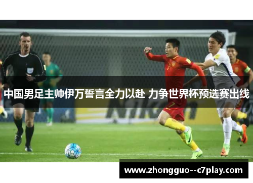 中国男足主帅伊万誓言全力以赴 力争世界杯预选赛出线 中国男足主帅伊万誓言全力以赴 力争世界杯预选赛出线