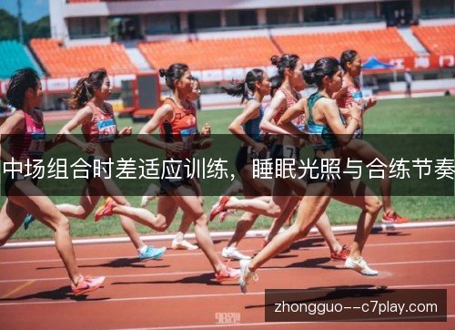 中场组合时差适应训练,睡眠光照与合练节奏 中场组合时差适应训练,睡眠光照与合练节奏